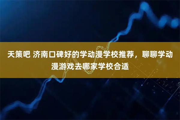 天策吧 济南口碑好的学动漫学校推荐，聊聊学动漫游戏去哪家学校合适