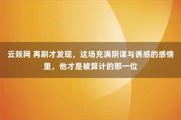 云燚网 再刷才发现，这场充满阴谋与诱惑的感情里，他才是被算计的那一位