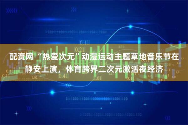 配资网 “热爱次元”动漫运动主题草地音乐节在静安上演，体育跨界二次元激活夜经济