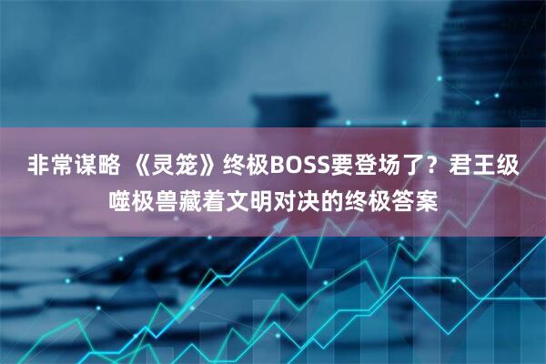 非常谋略 《灵笼》终极BOSS要登场了？君王级噬极兽藏着文明对决的终极答案