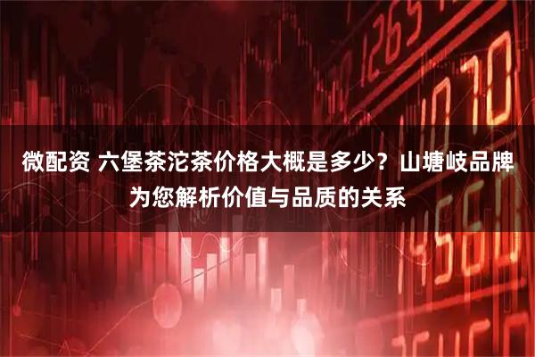 微配资 六堡茶沱茶价格大概是多少？山塘岐品牌为您解析价值与品质的关系