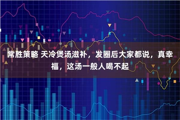 常胜策略 天冷煲汤滋补，发圈后大家都说，真幸福，这汤一般人喝不起