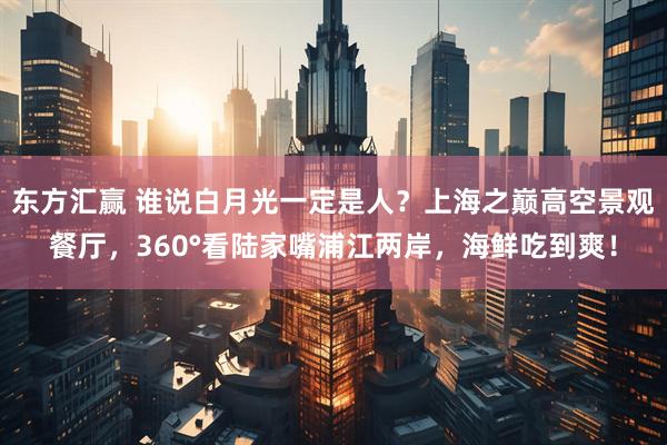 东方汇赢 谁说白月光一定是人？上海之巅高空景观餐厅，360°看陆家嘴浦江两岸，海鲜吃到爽！