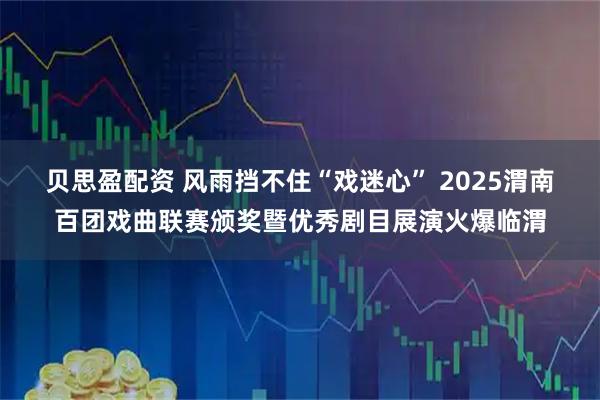 贝思盈配资 风雨挡不住“戏迷心” 2025渭南百团戏曲联赛颁奖暨优秀剧目展演火爆临渭