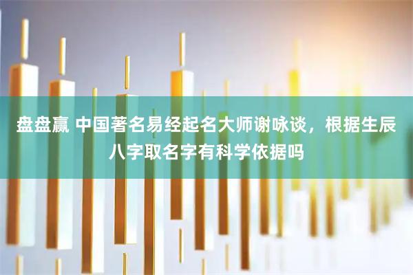 盘盘赢 中国著名易经起名大师谢咏谈，根据生辰八字取名字有科学依据吗