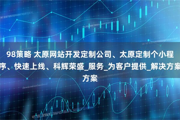 98策略 太原网站开发定制公司、太原定制个小程序、快速上线、科辉荣盛_服务_为客户提供_解决方案