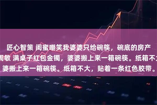 匠心智策 闺蜜嘲笑我婆婆只给碗筷,碗底的房产证价值千万 张浩林悦周敏 满桌子红包金镯,婆婆搬上来一箱碗筷。纸箱不大,贴着一条红色胶带。