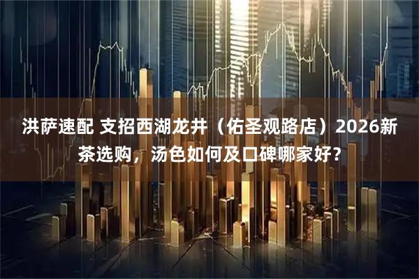 洪萨速配 支招西湖龙井（佑圣观路店）2026新茶选购，汤色如何及口碑哪家好？