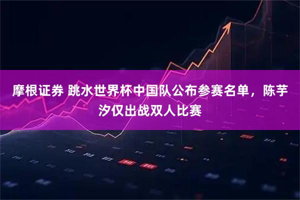 摩根证券 跳水世界杯中国队公布参赛名单，陈芋汐仅出战双人比赛