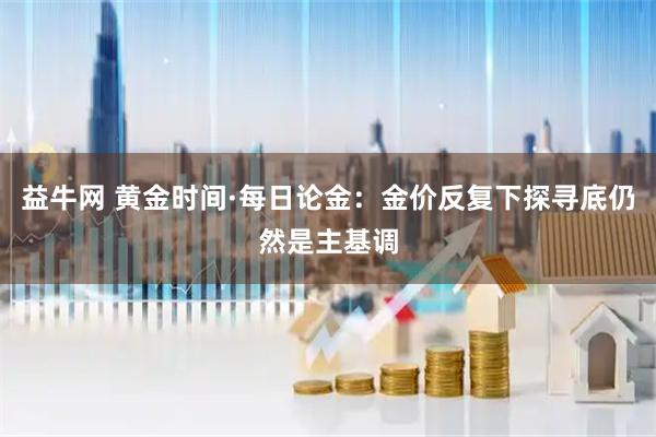 益牛网 黄金时间·每日论金：金价反复下探寻底仍然是主基调
