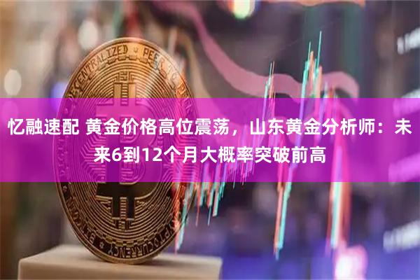 忆融速配 黄金价格高位震荡，山东黄金分析师：未来6到12个月大概率突破前高
