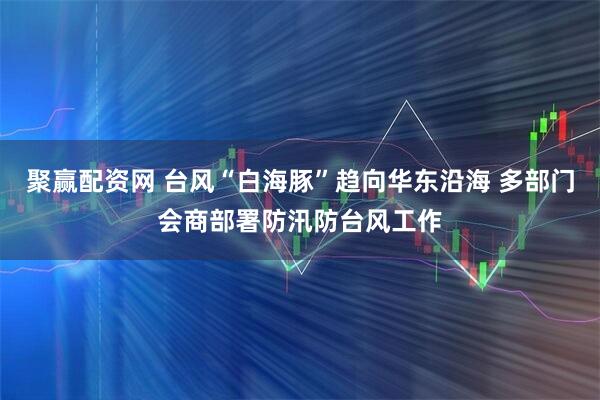 聚赢配资网 台风“白海豚”趋向华东沿海 多部门会商部署防汛防台风工作