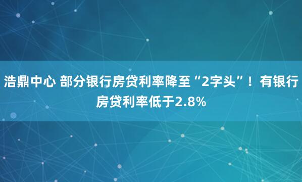 浩鼎中心 部分银行房贷利率降至“2字头”！有银行房贷利率低于2.8%