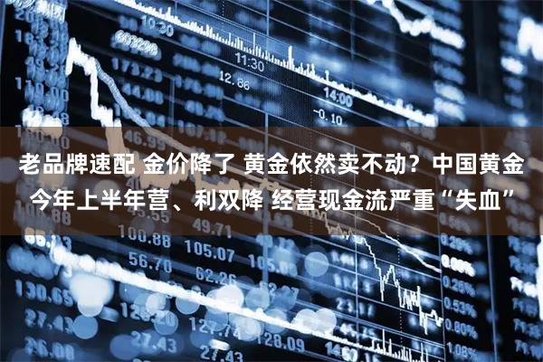 老品牌速配 金价降了 黄金依然卖不动？中国黄金今年上半年营、利双降 经营现金流严重“失血”